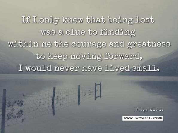 If I only knew that being lost was a clue to finding within me the courage and greatness to keep moving forward, I would never have lived small. Priya Kumar, The Perfect World - A Journey To Infinite Possibilities. 
