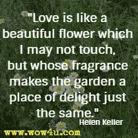 Love is like a beautiful flower which I may not touch, but whose fragrance makes the garden a place of delight just the same. Helen Keller