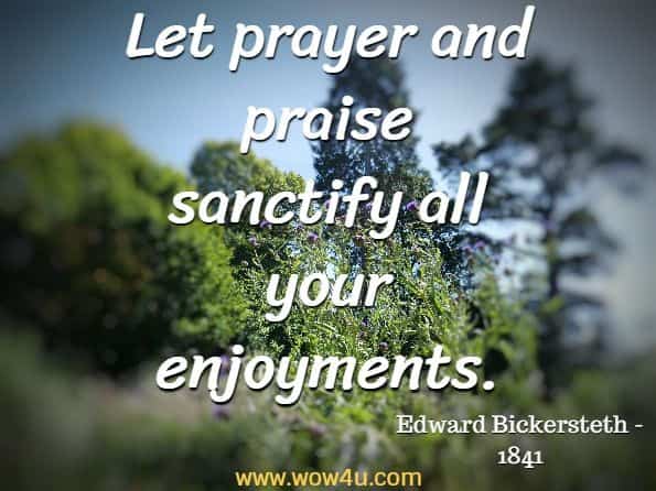 Let prayer and praise sanctify all your enjoyments. Edward Bickersteth - 1841, A Treatise on Prayer