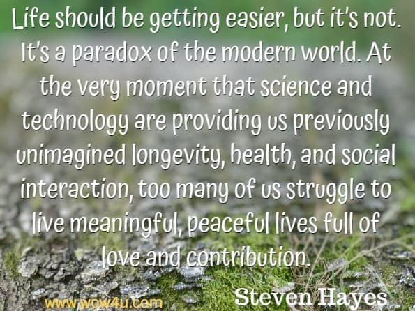 Life should be getting easier, but it’s not. It’s a paradox of the modern world. At the very moment that science and technology are providing us previously unimagined longevity, health, and social interaction, too many of us struggle to live meaningful, peaceful lives full of love and contribution. Steven Hayes, A Liberated Mind.