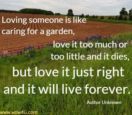 Loving someone is like caring for a garden, love it too much or too little and it dies, but love it just right and it will live forever.
   Author Unknown 