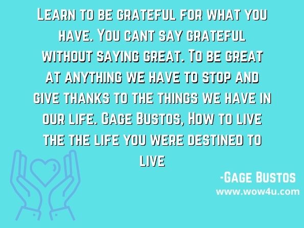 Learn to be grateful for what you have. You cant say grateful without saying great. To be great at anything we have to stop and give thanks to the things we have in our life. Gage Bustos, How to live the the life you were destined to live