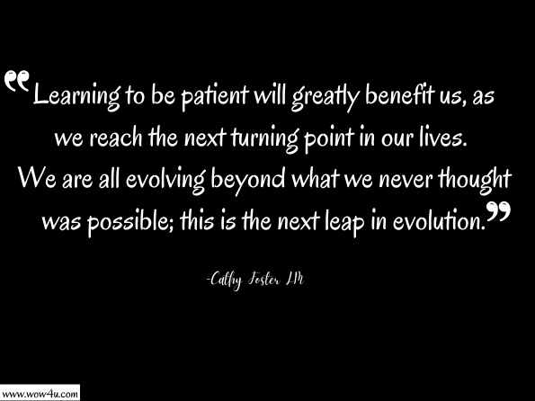 Learning to be patient will greatly benefit us, as we reach the next turning point in our lives. We are all evolving beyond what we never thought was possible; this is the next leap in evolution. Cathy Foster LM, Angel Guidance: Living in the Fifth Dimension