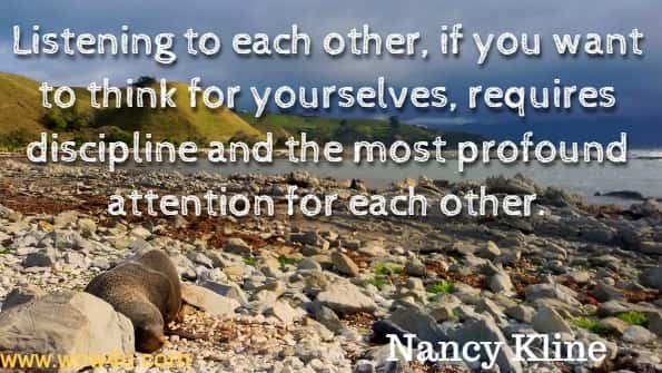 Listening to each other, if you want to think for yourselves, requires discipline and the most profound attention for each other. Nancy Kline, Time to Think.
