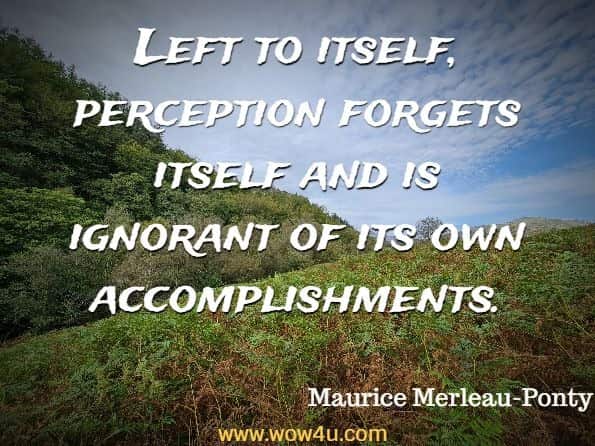 Left to itself, perception forgets itself and is ignorant of its own accomplishments. Maurice Merleau-Ponty