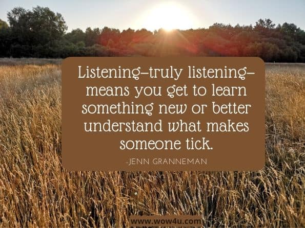 Listening—truly listening—means you get to learn something new or better understand what makes someone tick.The Secret Lives of Introverts: Inside Our Hidden World. Jenn Granneman
