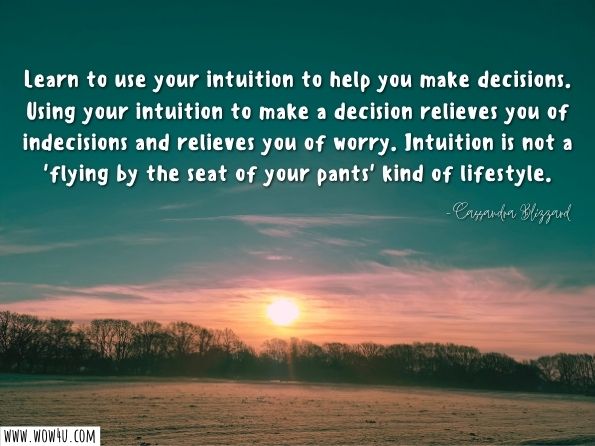 Learn to use your intuition to help you make decisions. Using your intuition to make a decision relieves you of indecisions and relieves you of worry. Intuition is not a 'flying by the seat of your pants' kind of lifestyle.
