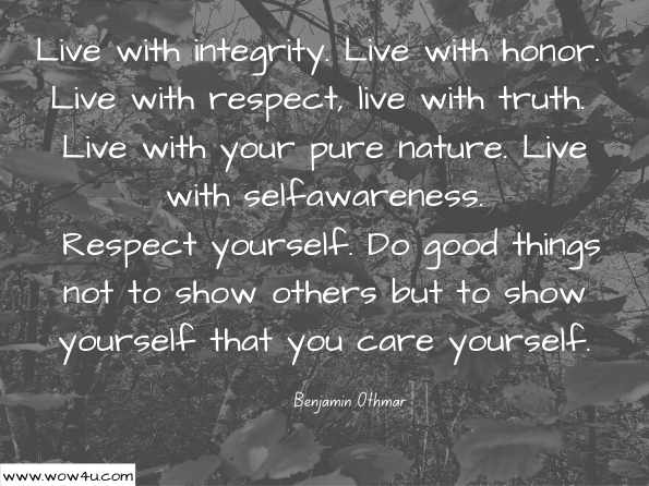 Live with integrity. Live with honor. Live with respect, live with truth. Live with your pure nature. Live with selfawareness. Respect yourself. Do good things not to show others but to show yourself that you care yourself. Benjamin Othmar, ‎Deepak Burfiwala , No Matter Who You Are, You Too Can be Rich: Universal ...   