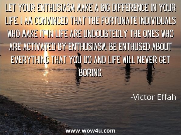 Let your enthusiasm make a big difference in your life. I am convinced that the fortunate individuals who make it in life are undoubtedly the ones who are activated by enthusiasm. Be enthused about everything that you do and life will never get boring. Victor Effah, No Limits
