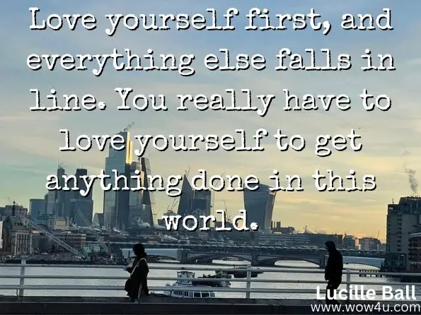 Love yourself first, and everything else falls in line. You really have to love yourself to get anything done in this world.