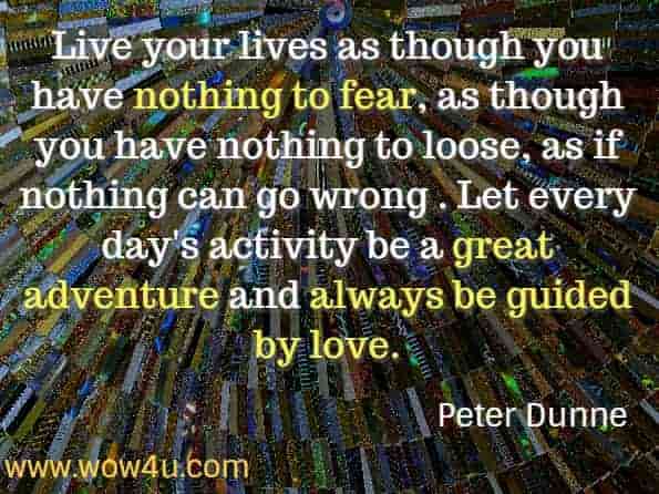 Live your lives as though you have nothing to fear, as though you have nothing to loose, as if nothing can go wrong . Let every day's activity be a great adventure and always be guided by love. Peter Dunne