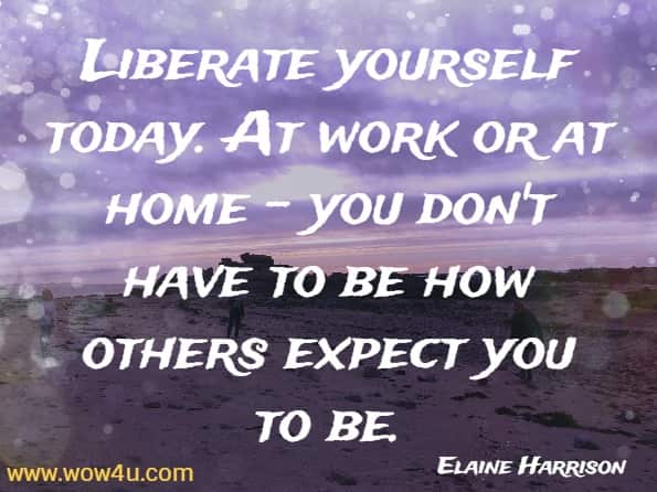 Liberate yourself today. At work or at home - you don't have to be how others expect you to be. Elaine Harrison, Today Is the Day You Change Your Life