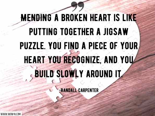 Mending a broken heart is like putting together a jigsaw puzzle. You find a piece of your heart you recognize, and you build slowly around it. Randall Carpenter, A Promise Fulfilled