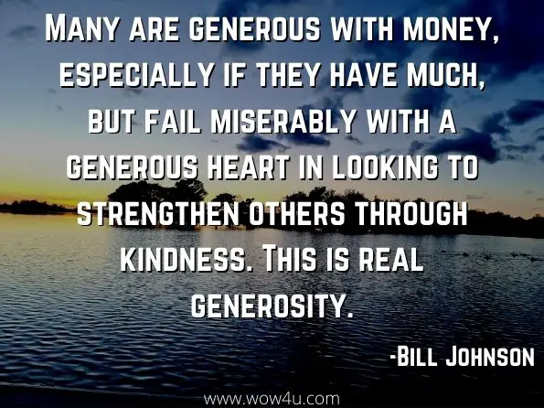 Many are generous with money, especially if they have much, but fail miserably with a generous heart in looking to strengthen others through kindness. This is real generosity. Bill Johnson, Your Journey to Significance