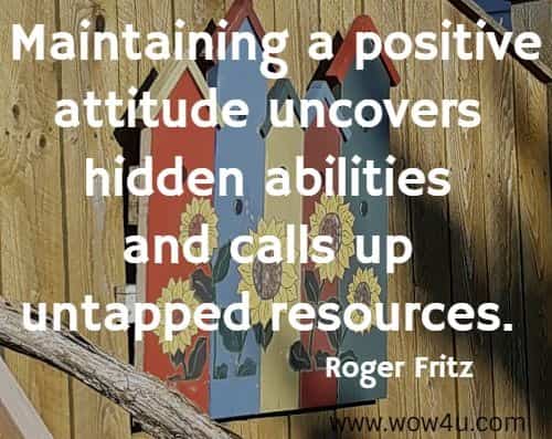 Maintaining a positive attitude uncovers hidden abilities and calls 
up untapped resources. Roger Fritz