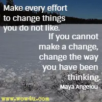 Make every effort to change things you do not like. If you cannot make a change, change the way you have been thinking. Maya Angelou