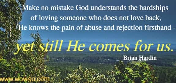Make no mistake God understands the hardships of loving someone
 who does not love back, and He knows the pain of abuse 
and rejection firsthand - yet still He comes for us. Brian Hardin
