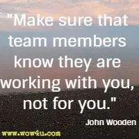 Make sure that team members know they are working with you, not for you. John Wooden