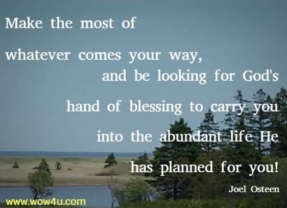 Make the most of whatever comes your way, and be looking for God's hand of blessing to carry you into the abundant life He has planned for you! Joel Osteen