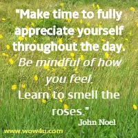 Make time to fully appreciate yourself throughout the day. 
Be mindful of how you feel. Learn to smell the roses. John Noel