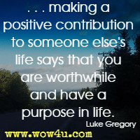. . . making a positive contribution to someone else's life says that you are worthwhile and have a purpose in life. Luke Gregory