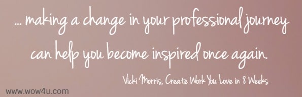 ... making a change in your professional journey can help you 
become inspired once again.  Vicki Morris, Create Work You Love in 8 Weeks