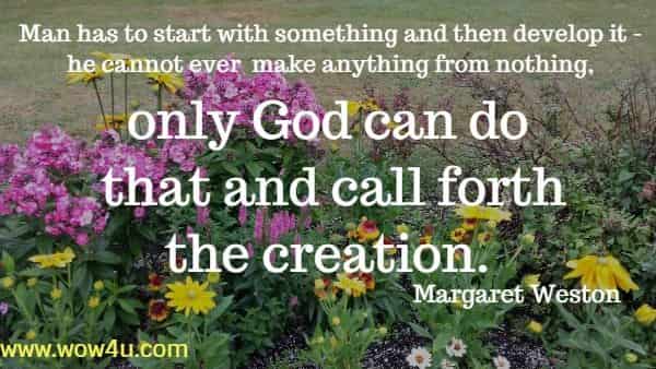 Man has to start with something and then develop it - he cannot ever
 make anything from nothing, only God can do that and call forth the creation. 
 Margaret Weston