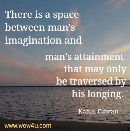 There is a space between man's imagination and man's attainment 
that may only be traversed by his longing.  Kahlil Gibran