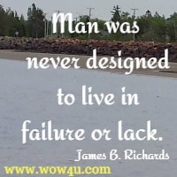 Man was never designed to live in failure or lack.  James B. Richards