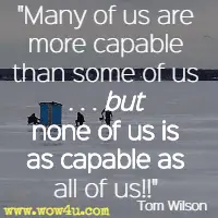 Many of us are more capable than some of us . . . but none of us is as capable as all of us!! Tom Wilson 