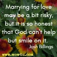 Marrying for love may be a bit risky, but it is so honest that God can't help but smile on it.  Josh Billings 