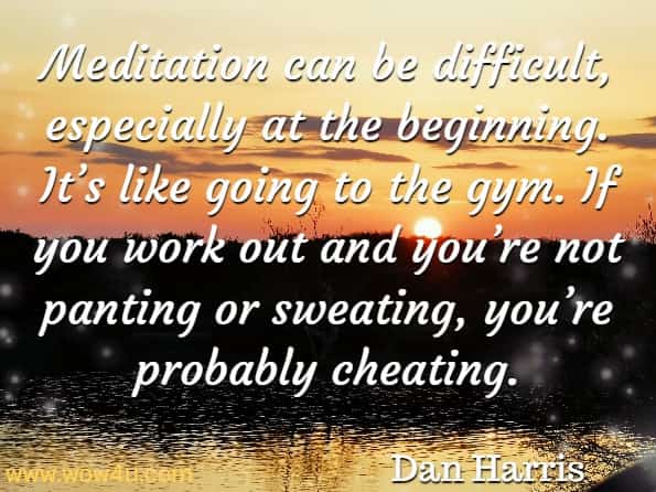 Meditation can be difficult, especially at the beginning. It’s like going to the gym. If you work out and you’re not panting or sweating, you’re probably cheating. Dan Harris, Meditation For Fidgety Skeptics
