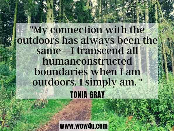 My connection with the outdoors has always been the same—I transcend all humanconstructed boundaries when I am outdoors. I simply am. Tonia Gray, ‎Denise Mitten, The Palgrave International Handbook of Women and Outdoor 