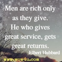 Men are rich only as they give. He who gives great service, gets great returns. Elbert Hubbard