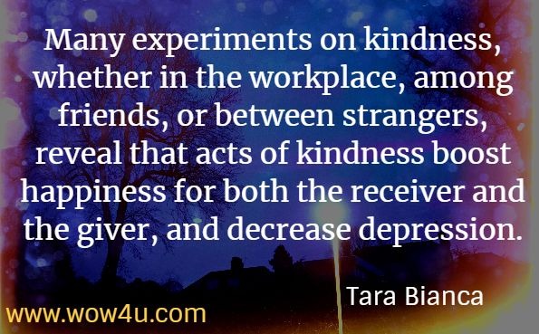 Many experiments on kindness, whether in the workplace, among friends, or between strangers, reveal that acts of kindness boost happiness for both the receiver and the giver, and decrease depression. Tara Bianca, The Flower of Heaven.