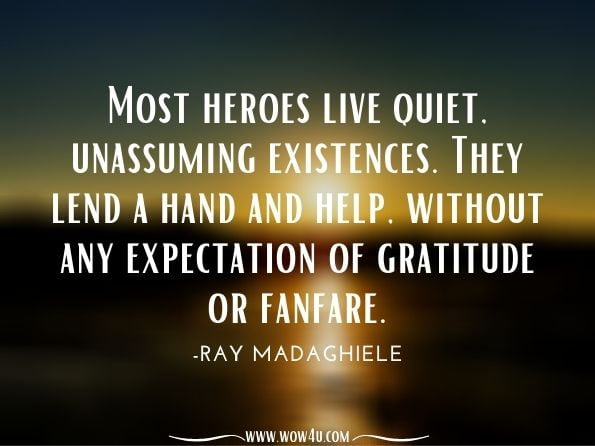 Most heroes live quiet, unassuming existences. They lend a hand and help, without any expectation of gratitude or fanfare.Ray Madaghiele, Ray of Hope: Inspiring Peace-Insights on Chaos and Consciousness While