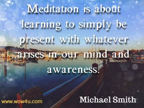 Meditation is about learning to simply be present with whatever arises in our mind and awareness. Michael Smith, Mindfulness Meditations for Anxiety.