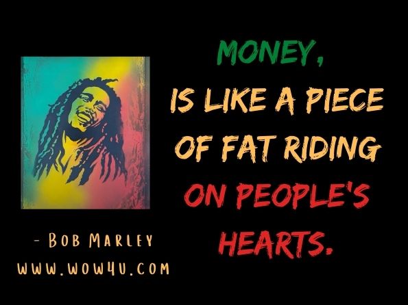 Money, is like a piece of fat riding on people's hearts. Bob Marley, The Future Is the Beginning 