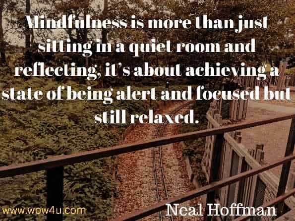 Mindfulness is more than just sitting in a quiet room and reflecting, it’s about achieving a state of being alert and focused but still relaxed. Neal Hoffman, How To Practise Mindfulness.
