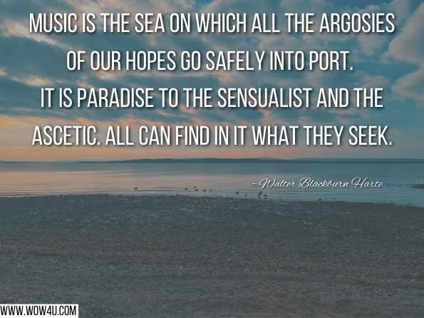 Music is the sea on which all the argosies of our hopes go safely into port. It is paradise to the sensualist and the ascetic. All can find in it what they seek. Walter Blackburn Harte, Meditations in Motley 