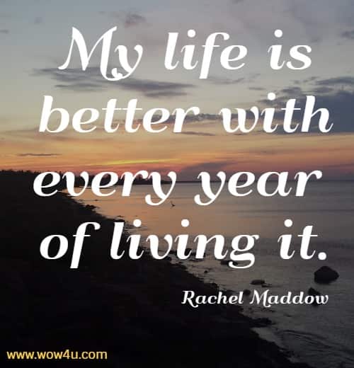 My life is better with every year of living it.
 Rachel Maddow