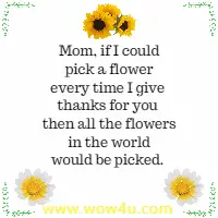 Mom, if I could pick a flower every time I give thanks for you then all the flowers in the world would be picked.