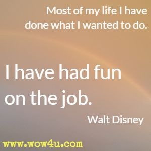 Most of my life I have done what I wanted to do. I have had fun on the job. Walt Disney