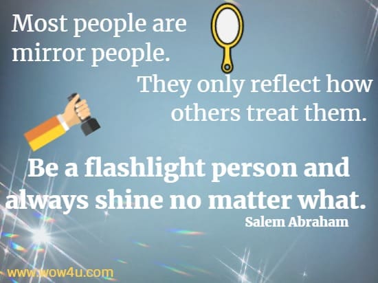 Most people are mirror people. They only reflect how others treat them. 
Be a flashlight person and always shine no matter what. 
  Salem Abraham