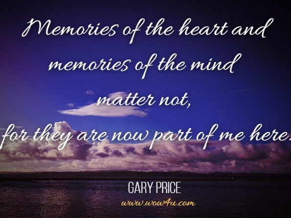 Memories of the heart and memories of the mind matter not, for they are now part of me here.Gary Price, Amid the shadows