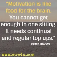 Motivation is like food for the brain. You cannot get enough in one sitting. It needs continual and regular top ups. Peter Davies 