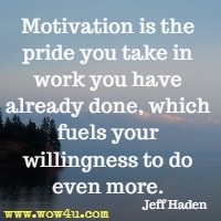 Motivation is the pride you take in work you have already done, which fuels your willingness to do even more. Jeff Haden