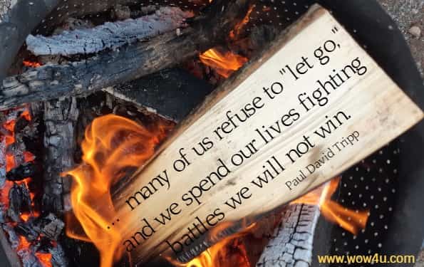 ...  many of us refuse to let go, and we spend our lives fighting 
battles we will not win. Paul David Tripp