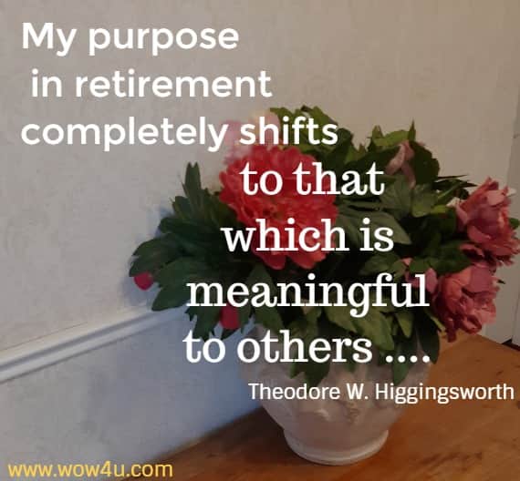 My purpose in retirement completely shifts to that which is 
meaningful to others .... Theodore W. Higgingsworth 