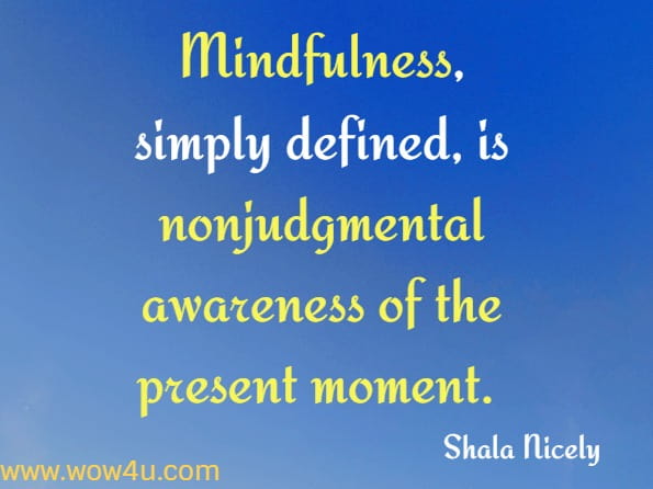 Mindfulness, simply defined, is nonjudgmental awareness for the present moment. To experience the world mindfully is to observe it (both the external and internal) without evaluation, in the here and now, with no expectation or mandate to change it.
Shala Nicely, Everyday Mindfulness for OCD